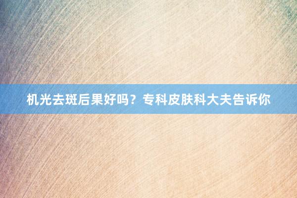 机光去斑后果好吗？专科皮肤科大夫告诉你