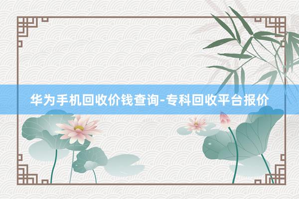 华为手机回收价钱查询-专科回收平台报价