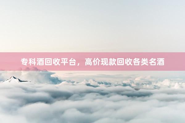 专科酒回收平台，高价现款回收各类名酒