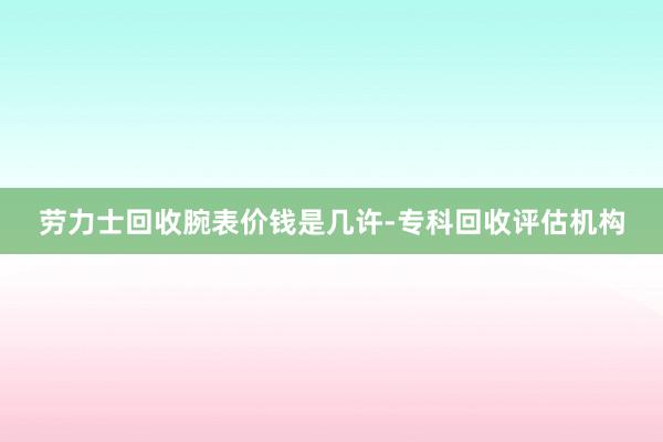 劳力士回收腕表价钱是几许-专科回收评估机构
