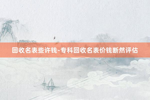 回收名表些许钱-专科回收名表价钱断然评估