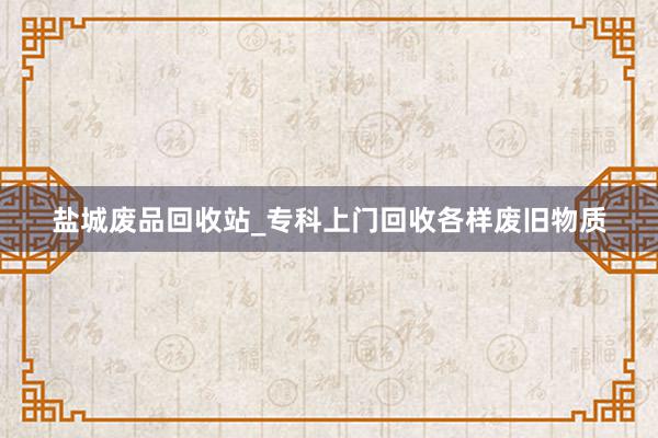 盐城废品回收站_专科上门回收各样废旧物质